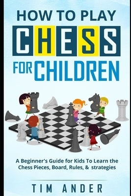 How to Play Chess for Children: A Beginner's Guide for Kids To Learn the Chess Pieces, Board, Rules, & Strategy by Ander, Tim