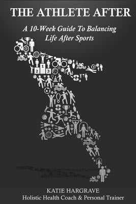 The Athlete After: A 10-Week Guide to Balancing Life After Sports by Hargrave, Katie