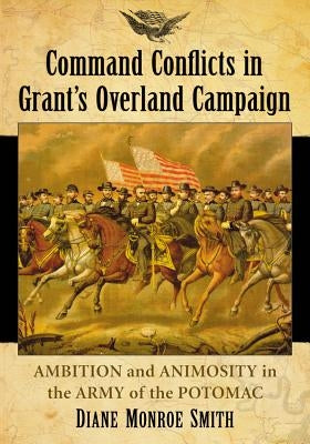 Command Conflicts in Grant's Overland Campaign: Ambition and Animosity in the Army of the Potomac by Smith, Diane Monroe