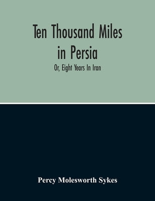 Ten Thousand Miles In Persia: Or, Eight Years In Iran by Molesworth Sykes, Percy