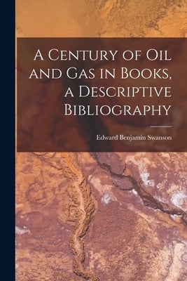 A Century of Oil and Gas in Books, a Descriptive Bibliography by Swanson, Edward Benjamin 1893-