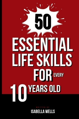 50 Essential Life Skills for Every 10-Year-Old: The Ultimate Handbook to Master Social, Emotional, Practical, and Intellectual Abilities for Healthy I by Wells, Isabella