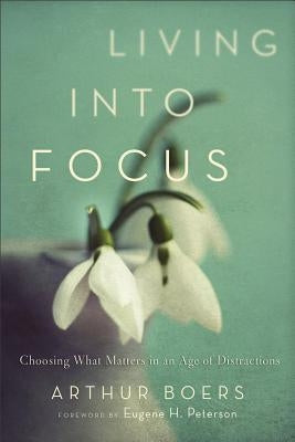 Living Into Focus: Choosing What Matters in an Age of Distractions by Boers, Arthur