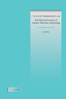 I Watch Therefore I Am: The Political Economy of Chinese Television Advertising by Liu, Zixu