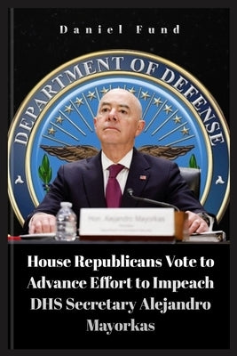 House Republicans Vote to Advance Effort to Impeach DHS Secretary Alejandro Mayorkas by Fund, Daniel