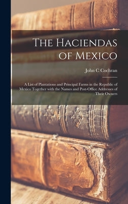 The Haciendas of Mexico: a List of Plantations and Principal Farms in the Republic of Mexico Together With the Names and Post-office Addresses by Cochran, John C.