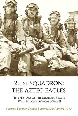 201st Squadron: The Aztec Eagles: The History of the Mexican Pilots Who Fought in World War II by Vázquez Lozano, Gustavo