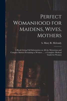 Perfect Womanhood for Maidens, Wives, Mothers [microform]: a Book Giving Full Information on All the Mysterious and Complex Matters Pertaining to Wome by Melendy, Mary R. (Mary Ries) B. 1841