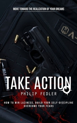 Take Action: Move toward the Realization of Your Dreams (How to Win Laziness, Build Your Self-discipline Overcome Your Fears) by Fedler, Philip