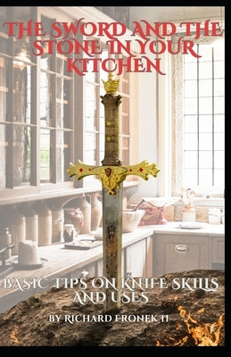 The Sword and The Stone In Your Kitchen: Basic Tips on Knife Skills and Uses by Fronek, Richard