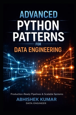 Advanced Python Patterns for Data Engineering: Build Production-Ready ETL Pipelines, Scalable Data Systems, and Reliable Data Platforms by Kumar, Abhishek