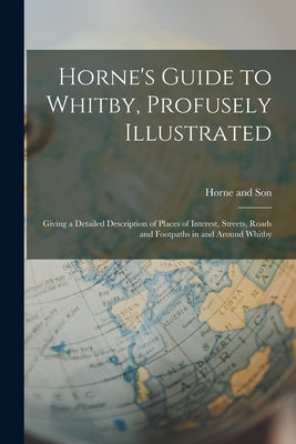 Horne's Guide to Whitby, Profusely Illustrated: Giving a Detailed Description of Places of Interest, Streets, Roads and Footpaths in and Around Whitby by And Son, Horne
