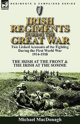 Irish Regiments During the Great War: Two Linked Accounts of the Fighting During the First World War 1914-1918-The Irish at the Front & The Irish at t by MacDonagh, Michael