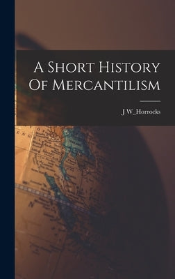 A Short History Of Mercantilism by W_horrocks, J.