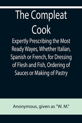 The Compleat Cook; Expertly Prescribing the Most Ready Wayes, Whether Italian, Spanish or French, for Dressing of Flesh and Fish, Ordering Of Sauces o by Anonymous