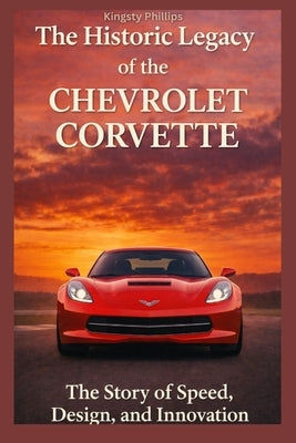 The Historic Legacy of the Chevrolet Corvette: The Story of Speed, Design, and Innovation by Phillips, Kingsty