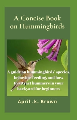 A Concise Book on Hummingbirds: A guide on hummingbirds' species, behavior, feeding, and how to attract hummers in your backyard for beginners by Brown, April K.