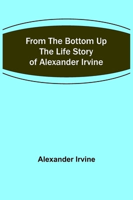 From the Bottom Up: The Life Story of Alexander Irvine by Irvine, Alexander