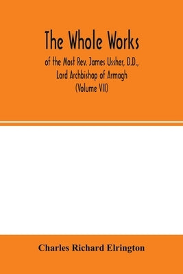 The Whole works; of the Most Rev. James Ussher, D.D., Lord Archbishop of Armagh, and Primate of all Ireland now for the first time collected, with a l by Richard Elrington, Charles