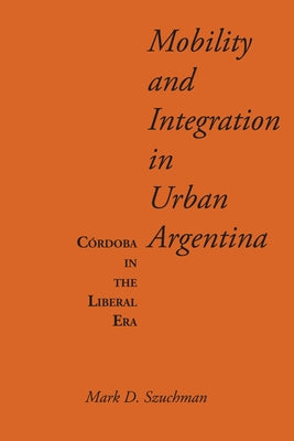 Mobility and Integration in Urban Argentina: Córdoba in the Liberal Era by Szuchman, Mark D.