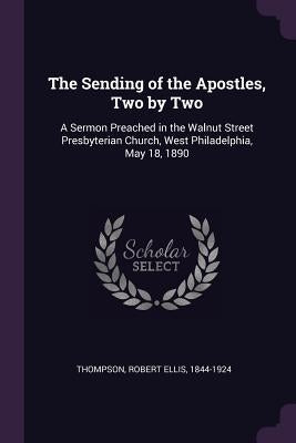 The Sending of the Apostles, Two by Two: A Sermon Preached in the Walnut Street Presbyterian Church, West Philadelphia, May 18, 1890 by Thompson, Robert Ellis