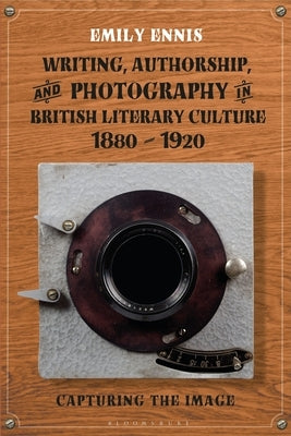 Writing, Authorship and Photography in British Literary Culture, 1880 - 1920: Capturing the Image by Ennis, Emily