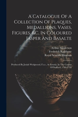 A Catalogue Of A Collection Of Plaques, Medallions, Vases, Figures, &c, In Coloured Jasper And Basalte: Produced By Josiah Wedgwood, F.s.r., At Etruri by Sanderson, Arthur
