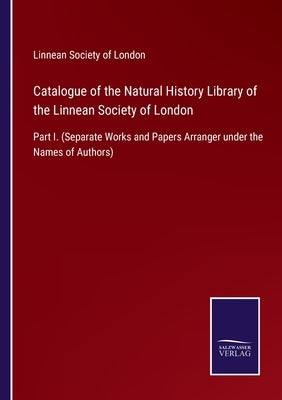 Catalogue of the Natural History Library of the Linnean Society of London: Part I. (Separate Works and Papers Arranger under the Names of Authors) by Linnean Society of London