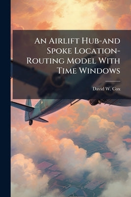 An Airlift Hub-and Spoke Location-Routing Model With Time Windows: Case Study of the CONUS-to-Korea Airlift Problem by Cox, David W.