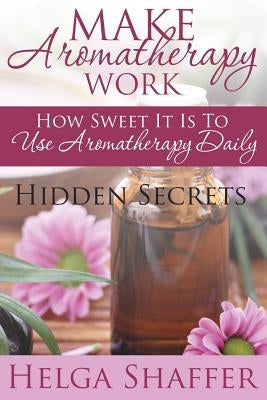 Make Aromatherapy Work: How Sweet It Is to Use Aromatherapy Daily: Hidden Secrets by Shaffer, Helga