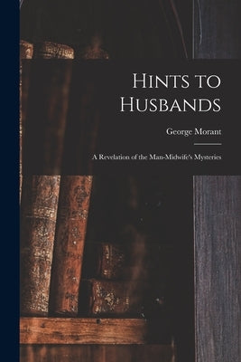 Hints to Husbands: a Revelation of the Man-midwife's Mysteries by Morant, George