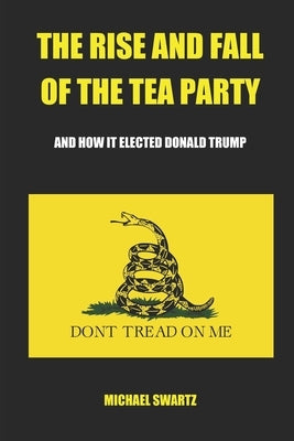 The Rise and Fall of the TEA Party: And How It Elected Donald Trump by Swartz, Michael