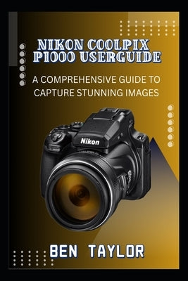 Nikon Coolpix P1000 Userguide: A Comprehensive Guide to Capture Stunning Images by Taylor, Ben