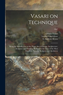 Vasari on Technique; Being the Introduction to the Three Arts of Design, Architecture, Sculpture and Painting, Prefixed to the Lives of the Most Excel by Vasari, Giorgio 1511-1574