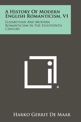 A History of Modern English Romanticism, V1: Elizabethan and Modern Romanticism in the Eighteenth Century by De Maar, Harko Gerrit