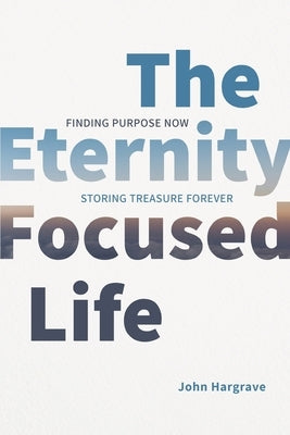 The Eternity-Focused Life: Finding Purpose Now, Storing Treasure Forever by Hargrave, John