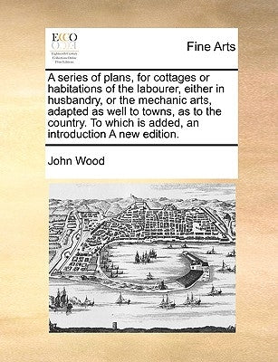 A Series of Plans, for Cottages or Habitations of the Labourer, Either in Husbandry, or the Mechanic Arts, Adapted as Well to Towns, as to the Country by Wood, John