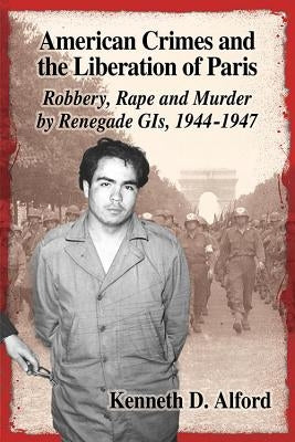 American Crimes and the Liberation of Paris: Robbery, Rape and Murder by Renegade GIs, 1944-1947 by Alford, Kenneth D.
