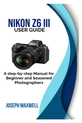 NIKON Z6 III User Guide: A step-by-step Manual for Beginner and Seasoned Photographers by Maxwell, Joseph