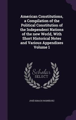 American Constitutions, a Compilation of the Political Constitution of the Independent Nations of the new World, With Short Historical Notes and Vario by Rodríguez, José Ignacio