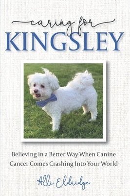 Caring for Kingsley: Believing in a Better Way When Canine Cancer Comes Crashing Into Your World by Eldridge, Alli