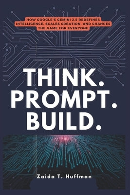 Think. Prompt. Build.: How Google's Gemini 2.5 Redefines Intelligence, Scales Creation, and Changes the Game for Everyone by Huffman, Zaida T.