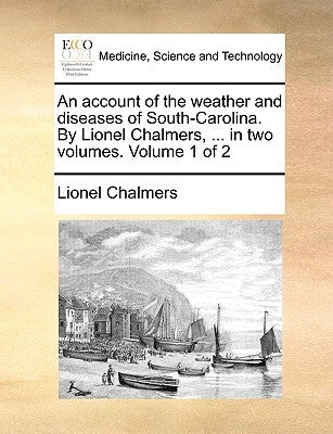 An account of the weather and diseases of South-Carolina. By Lionel Chalmers, ... in two volumes. Volume 1 of 2 by Chalmers, Lionel