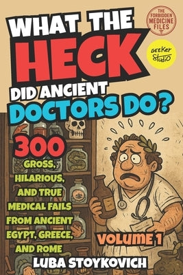 What the Heck Did Ancient Doctors Do?: Egypt, Greece, Rome, and Their Bizarre Cures. The Forbidden Medecine Files Volume 1 by Stoykovich, Luba