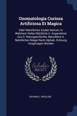 Onomatologia Curiosa Artificiosa Et Magica: Oder Natürliches Zauber-lexicon, In Welchem Vieles Nützliche U. Angenehme Aus D. Naturgeschichte, Naturleh by Wieglieb, Johann C.