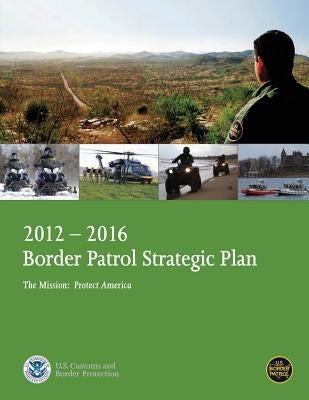 2012-2016 Border Patrol Strategic Plan, The Mission: Protect America by U. S. Department of Homeland Security