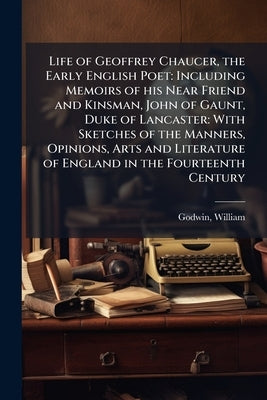 Life of Geoffrey Chaucer, the Early English Poet: Including Memoirs of his Near Friend and Kinsman, John of Gaunt, Duke of Lancaster: With Sketches of by Godwin, William