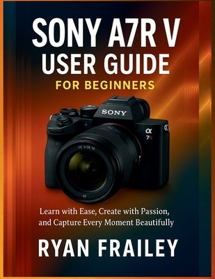 Sony A7R V User Guide for Beginners: Learn with Ease, Create with Passion, and Capture Every Moment Beautifully by Frailey, Ryan