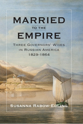 Married to the Empire: Three Governors' Wives in Russian America 1829-1864 by Rabow-Edling, Susanna