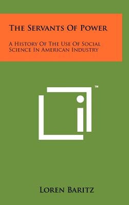 The Servants Of Power: A History Of The Use Of Social Science In American Industry by Baritz, Loren